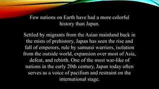 Few nations on Earth have had a more colorful
history than Japan.
Settled by migrants from the Asian mainland back in
the mists of prehistory, Japan has seen the rise and
fall of emperors, rule by samurai warriors, isolation
from the outside world, expansion over most of Asia,
defeat, and rebirth. One of the most war-like of
nations in the early 20th century, Japan today often
serves as a voice of pacifism and restraint on the
international stage.
 