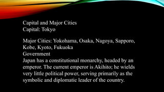 Capital and Major Cities
Capital: Tokyo
Major Cities: Yokohama, Osaka, Nagoya, Sapporo,
Kobe, Kyoto, Fukuoka
Government
Japan has a constitutional monarchy, headed by an
emperor. The current emperor is Akihito; he wields
very little political power, serving primarily as the
symbolic and diplomatic leader of the country.
 