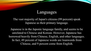 Languages
The vast majority of Japan's citizens (99 percent) speak
Japanese as their primary language.
Japanese is in the Japonic language family, and seems to be
unrelated to Chinese and Korean. However, Japanese has
borrowed heavily from Chinese, English, and other languages.
In fact, 49 percent of Japanese words are loanwords from
Chinese, and 9 percent come from English.
 