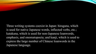 Three writing systems coexist in Japan: hiragana, which
is used for native Japanese words, inflected verbs, etc.;
katakana, which is used for non-Japanese loanwords,
emphasis, and onomatopoeia; and kanji, which is used to
express the large number of Chinese loanwords in the
Japanese language.
 
