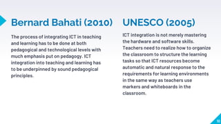 Bernard Bahati (2010)
The process of integrating ICT in teaching
and learning has to be done at both
pedagogical and technological levels with
much emphasis put on pedagogy. ICT
integration into teaching and learning has
to be underpinned by sound pedagogical
principles.
ICT integration is not merely mastering
the hardware and software skills.
Teachers need to realize how to organize
the classroom to structure the learning
tasks so that ICT resources become
automatic and natural response to the
requirements for learning environments
in the same way as teachers use
markers and whiteboards in the
classroom.
10
UNESCO (2005)
 
