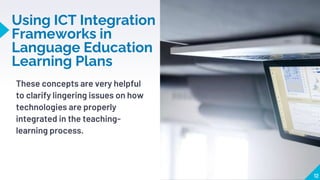 Using ICT Integration
Frameworks in
Language Education
Learning Plans
These concepts are very helpful
to clarify lingering issues on how
technologies are properly
integrated in the teaching-
learning process.
12
 
