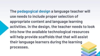 The pedagogical design a language teacher will
use needs to include proper selection of
appropriate content and language learning
activities. In the design, the teacher needs to look
into how the available technological resources
will help provide scaffolds that that will assist
their language learners during the learning
processes.
22
 