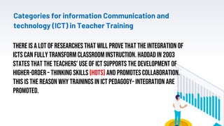 Categories for information Communication and
technology (ICT) in Teacher Training
23
There is a lot of researches that will prove that the integration of
ICTs can fully transform classroom instruction. Haddad in 2003
states that the teachers’ use of ICT supports the development of
higher-order – thinking skills (HOTS) and promotes collaboration.
This is the reason why trainings in ICT pedagogy- integration are
promoted.
 