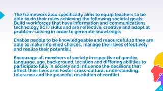 The framework also specifically aims to equip teachers to be
able to do their roles achieving the following societal goals:
Build workforces that have information and communications
technology (ICT) skills and are reflective, creative and adopt at
problem-solving in order to generate knowledge;
Enable people to be knowledgeable and resourceful so they are
able to make informed choices, manage their lives effectively
and realize their potential;
Encourage all members of society irrespective of gender,
language, age, background, location and differing abilities to
participate fully in society and influence the decisions that
affect their lives and Foster cross-cultural understanding,
tolerance and the peaceful resolution of conflict
25
 
