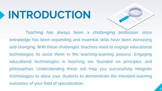 INTRODUCTION
3
Teaching has always been a challenging profession since
knowledge has been expanding and essential skills have been increasing
and changing. With these challenges, teachers need to engage educational
technologies to assist them in the teaching-learning process. Engaging
educational technologies in teaching are founded on principles and
philosophies. Understanding these will help you successfully integrate
technologies to allow your students to demonstrate the intended learning
outcomes of your field of specialization.
 