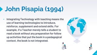 John Pisapia (1994)
▸ Integrating Technology with teaching means the
use of learning technologies to introduce,
reinforce, supplement and extend skills. For
example, if a Teacher merely tells a student to
read a book without any preparation for follow
up activities that put the book in a pedagogical
context, the book is not integrated.
5
 