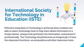 International Society
for Technology in
Education (ISTE)
Effective integration of Technology is achieved when students are
able to select technology tools to help them obtain information in a
timely manner, analyze and synthesize the information, and present it
professionally. The Technology should become an integral part of how
the classroom functions—as accessible as all other classroom tools.
7
 