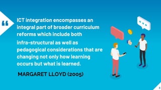 “
ICT integration encompasses an
integral part of broader curriculum
reforms which include both
infra-structural as well as
pedagogical considerations that are
changing not only how learning
occurs but what is learned.
8
MARGARET LLOYD (2005)
 