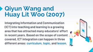 Integrating Information and Communication
(ICT) into teaching and learning is a growing
area that has attracted many educators’ effort
in recent years. Based on the scope of content
covered, ICT integration can happen in three
different areas: curriculum, topic, and lesson.
Qiyun Wang and
Huay Lit Woo (2007)
9
 