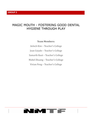 	
 	
 	
 	
 	
 	
 	
 	
 1	
 
GROUP	
 2	
 
	
 
MAGIC MOUTH - FOSTERING GOOD DENTAL
HYGIENE THROUGH PLAY
	
 
	
 
Team	
 Members:	
 	
 
Aeloch	
 Kim	
 –	
 Teacher’s	
 College	
 
Joan	
 Cejudo	
 –	
 Teacher’s	
 College	
 
Samarth	
 Raut	
 –	
 Teacher’s	
 College	
 
Mabel	
 Zhuang	
 –	
 Teacher’s	
 College	
 
Vivian	
 Peng	
 –	
 Teacher’s	
 College	
 
 