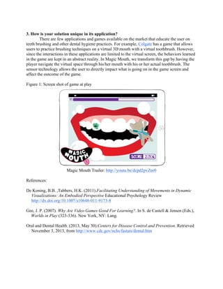3. How is your solution unique in its application?
There are few applications and games available on the market that educate the user on
teeth brushing and other dental hygiene practices. For example, Colgate has a game that allows
users to practice brushing techniques on a virtual 3D mouth with a virtual toothbrush. However,
since the interactions in these applications are limited to the virtual screen, the behaviors learned
in the game are kept in an abstract reality. In Magic Mouth, we transform this gap by having the
player navigate the virtual space through his/her mouth with his or her actual toothbrush. The
sensor technology allows the user to directly impact what is going on in the game screen and
affect the outcome of the game.
Figure 1: Screen shot of game at play
Magic Mouth Trailer: http://youtu.be/dcpd2pvZnr0
References:
De Koning, B.B. ,Tabbers, H.K. (2011).Facilitating Understanding of Movements in Dynamic
Visualizations: An Embodied Perspective Educational Psychology Review
http://dx.doi.org/10.1007/s10648-011-9173-8
Gee, J. P. (2007). Why Are Video Games Good For Learning?. In S. de Castell & Jensen (Eds.),
Worlds in Play (323-336). New York, NY: Lang.
Oral and Dental Health. (2013, May 30).Centers for Disease Control and Prevention. Retrieved
November 3, 2013, from http://www.cdc.gov/nchs/fastats/dental.htm
 
