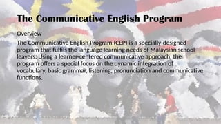 Overview
The Communicative English Program (CEP) is a specially-designed
program that fulfils the language learning needs of Malaysian school
leavers. Using a learner-centered communicative approach, the
program offers a special focus on the dynamic integration of
vocabulary, basic grammar, listening, pronunciation and communicative
functions.
The Communicative English Program
 