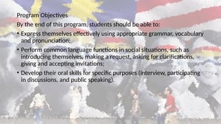 Program Objectives
By the end of this program, students should be able to:
• Express themselves effectively using appropriate grammar, vocabulary
and pronunciation;
• Perform common language functions in social situations, such as
introducing themselves, making a request, asking for clarifications,
giving and accepting invitations;
• Develop their oral skills for specific purposes (interview, participating
in discussions, and public speaking).
 