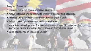 Program Features
• Learner-centered communicative approach.
• Active listening and speaking to improve fluency and accuracy.
• Practice using appropriate conversational English skills.
• Adopt correct grammar use in communication.
• Vocabulary development for everyday use and specific purposes (ie:
interview, public speaking, discussion and formal occasions).
• Build confidence in speaking English
 