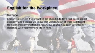 Overview
English is essential if you want to get ahead in today’s fast-paced global
economy and because we know that using English at work is different
from general conversational English, our course has been specifically
designed with your working life in mind.
English for the Workplace
 