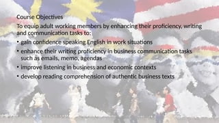 Course Objectives
To equip adult working members by enhancing their proficiency, writing
and communication tasks to:
• gain confidence speaking English in work situations
• enhance their writing proficiency in business communication tasks
such as emails, memo, agendas
• improve listening in business and economic contexts
• develop reading comprehension of authentic business texts
 
