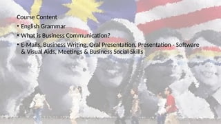 Course Content
• English Grammar
• What is Business Communication?
• E-Mails, Business Writing, Oral Presentation, Presentation - Software
& Visual Aids, Meetings & Business Social Skills
 