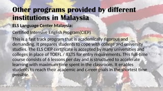ELS Language Center Malaysia:
Certified Intensive English Program(CIEP)
This is a fast track program that is academically rigorous and
demanding. It prepares students to cope with college and university
studies. The ELS CIEP certificate is accepted by many universities and
colleges in place of TOEFL / IELTS for entry requirements. This full-time
course consists of 6 lessons per day and is structured to accelerate
learning with maximum time spent in the classroom. It enables
students to reach their academic and career goals in the shortest time
possible.
Other programs provided by different
institutions in Malaysia
 