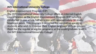 INTI International University College:
English Improvement Program (EIP)
The INTI International University College offers an internal English
course known as the English Improvement Program (EIP) which is
conducted in one whole full semester with approximately 30 study
hours per week. This program is designed for non-native speaking
students who wish to improve their English language skills to prepare
them for the regular academic programs at the undergraduate level in
the INTI International University College.
 