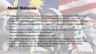 About Malaysia
• Malaysia is a country in Southeast Asia, lying just north of the Equator which consists
of two parts: Peninsular Malaysia, located between Thailand in the north and
Singapore in the south, and the two provinces Sabah and Sarawak, located on Borneo.
• It is 43rd
most populous country in the world with a population of over 32.6 million
(2019).
• Malaysia contains speakers of 137 living languages with ‘Malay’ as the national
language spoken by over 80% of the population.
• The second official language of Malaysia is English.
• The official language spoken in Malaysia is the Malaysian language, also called
Malaysian Malay or simply just Malay. It is spoken by the majority of the country and
is taught extensively in the country's public education system. Aside from Malay,
English is also very commonly spoken in Malaysia.
 