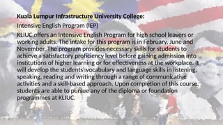 Kuala Lumpur Infrastructure University College:
Intensive English Program (IEP)
KLIUC offers an Intensive English Program for high school leavers or
working adults. The intake for this program is in February, June and
November. The program provides necessary skills for students to
achieve a satisfactory proficiency level before gaining admission into
institutions of higher learning or for effectiveness at the workplace. It
will develop the students' vocabulary and language skills in listening,
speaking, reading and writing through a range of communicative
activities and a skill-based approach. Upon completion of this course,
students are able to pursue any of the diploma or foundation
programmes at KLIUC.
 