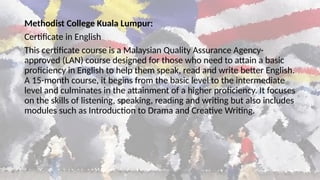 Methodist College Kuala Lumpur:
Certificate in English
This certificate course is a Malaysian Quality Assurance Agency-
approved (LAN) course designed for those who need to attain a basic
proficiency in English to help them speak, read and write better English.
A 15-month course, it begins from the basic level to the intermediate
level and culminates in the attainment of a higher proficiency. It focuses
on the skills of listening, speaking, reading and writing but also includes
modules such as Introduction to Drama and Creative Writing.
 