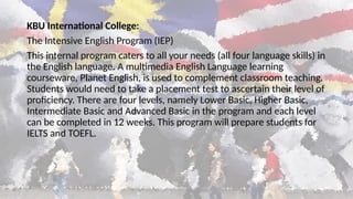 KBU International College:
The Intensive English Program (IEP)
This internal program caters to all your needs (all four language skills) in
the English language. A multimedia English Language learning
courseware, Planet English, is used to complement classroom teaching.
Students would need to take a placement test to ascertain their level of
proficiency. There are four levels, namely Lower Basic, Higher Basic,
Intermediate Basic and Advanced Basic in the program and each level
can be completed in 12 weeks. This program will prepare students for
IELTS and TOEFL.
 