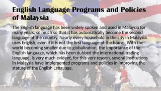 English Language Programs and Policies
of Malaysia
The English language has been widely spoken and used in Malaysia for
many years, so much so that it has automatically become the second
language of the country. Nearly every household in the city in Malaysia
uses English, even if it is not the first language of the house. With the
world becoming smaller due to globalization, the importance of the
English language, which has been dubbed the international trading
language, is very much evident, for this very reason, several institutions
in Malaysia have implemented programs and policies in improving the
stature of the English Language.
 