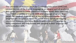The University of Malaya Centre for Continuing Education (UMCCed),
viewed the role of the English language as an integral part of academic
and career success in today globalized business world, thus, UMCCed
has created a number of English Skills and Language programs that
target the needs of students and of the working community. These
programs are designed to meet the needs of the rapidly developing
country of Malaysia, providing students with a competitive edge by
being competent and well-trained and versatile in their language and
communication skills.
 