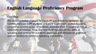 English Language Proficiency Program
Overview
The new curricular changes to the ELPP was driven by demands by
current and past ELPP students and their supervisors to match course
content to current needs of students pursuing their Master and PhD at
University of Malaya. Thus, the new ELPP focuses on the skills of
speaking and writing for academic purposes and stresses on grammar
and vocabulary to reinforce speaking and writing.
 