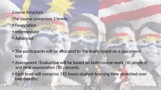 Course Structure
The course comprises 3 levels:
• Foundation
• Intermediate
• Advanced
• The participants will be allocated to the levels based on a placement
test.
• Assessment /Evaluation will be based on both course-work (50 percent)
and final examination (50 percent).
• Each level will comprise 192 hours student learning time stretched over
two months.
 