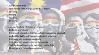 Course Components
These include all four language skills, as below:
• Speaking
• Writing
• Reading
• Listening
Learning/Teaching Methods & Materials
• Lectures; workshops
• Integrated, interactive, learner and learning centred approach
• Audio CDs, DVDs, and Youtube and online activities
• Individual and group presentations
• Individual and group assignments/projects
• Text-Books and hand-outs; extended reading lists
• Field-trips and cultural presentations
 