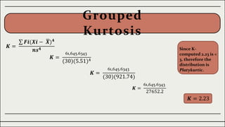 Grouped
Kurtosis
𝑲 =
𝑭𝒊(𝑿𝒊 − 𝑿)𝟒
𝒏𝒔𝟒
𝑲 =
61,645.6343
(30)(5.51)4
𝑲 =
61,645.6343
(30)(921.74)
𝑲 =
61,645.6343
27652.2
𝑲 = 2.23
Since K-
computed 2.23 is <
3, therefore the
distribution is
Platykurtic.
 