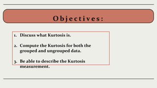 O b j e c t i v e s :
1. Discuss what Kurtosis is.
2. Compute the Kurtosis for both the
grouped and ungrouped data.
3. Be able to describe the Kurtosis
measurement.
 
