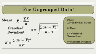𝑿 =
𝑿
𝒏
Where:
Xi = Individual Values
𝑋= Mean
n = Number of
Observations
s = Standard Deviation
Mean:
For Ungrouped Data:
𝒔 =
(𝑿𝒊 − 𝑿)𝟐
𝒏 − 𝟏
𝑲 =
(𝑿𝒊 − 𝑿)𝟒
𝒏𝒔𝟒
Standard
Deviation:
 