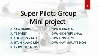 Super Pilots Group
Mini project
1.U SAW HLAING
2.U YE MYINT
3.U KHAING ZAY LATT
4.U HTUN HLAING MIN
5.U KYAW HTET AUNG
6.DAW THIDA AUNG
7.DAW HNIN THIRI CHAW
8.DAW K-ZIN PHYO
9.DAW KHAY MAR AYE MON
1
 