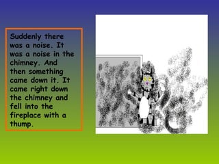 Suddenly there was a noise. It was a noise in the chimney. And then something came down it. It came right down the chimney and fell into the fireplace with a thump.  