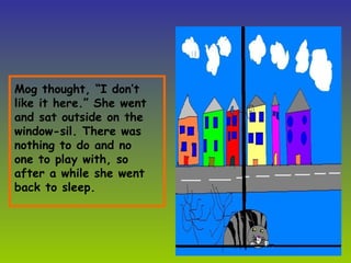 Mog thought, “I don’t like it here.” She went and sat outside on the window-sil. There was nothing to do and no one to play with, so after a while she went back to sleep. 