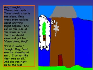 Mog thought, ”Trees don’t walk. Trees should stay in one place. Once trees start walking about anything might happen.” She ran up the side of the house in case the tree should come and get her.  ”Come down, Mog!” “ First it walks,” thought Mog, ”and now its  shouting at me .  I do not like that tree at all.” And she ran right up to the roof.  