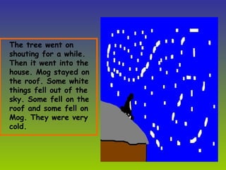 The tree went on shouting for a while. Then it went into the house. Mog stayed on the roof. Some white things fell out of the sky. Some fell on the roof and some fell on Mog. They were very cold.  