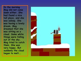 In the morning Mog did not come down either. She had found a nice tall place, and she was asleep. She was having a lovely dream. Mog dreamed that she was sitting on a cloud. Some white things were falling out of the sky. Mog tried to catch them. She was very happy. But suddenly the cloud began to melt…. 