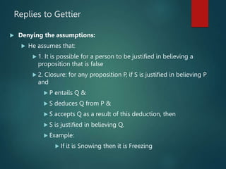 Replies to Gettier
 Denying the assumptions:
 He assumes that:
 1. It is possible for a person to be justified in believing a
proposition that is false
 2. Closure: for any proposition P, if S is justified in believing P
and
 P entails Q &
 S deduces Q from P &
 S accepts Q as a result of this deduction, then
 S is justified in believing Q.
 Example:
 If it is Snowing then it is Freezing
 