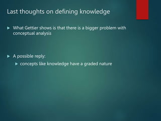Last thoughts on defining knowledge
 What Gettier shows is that there is a bigger problem with
conceptual analysis
 A possible reply:
 concepts like knowledge have a graded nature
 