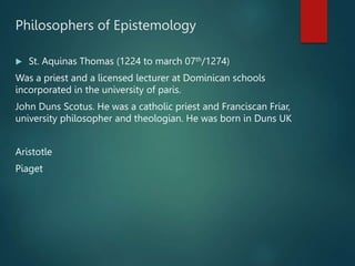 Philosophers of Epistemology
 St. Aquinas Thomas (1224 to march 07th/1274)
Was a priest and a licensed lecturer at Dominican schools
incorporated in the university of paris.
John Duns Scotus. He was a catholic priest and Franciscan Friar,
university philosopher and theologian. He was born in Duns UK
Aristotle
Piaget
 