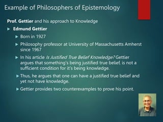 Example of Philosophers of Epistemology
Prof. Gettier and his approach to Knowledge
 Edmund Gettier
 Born in 1927
 Philosophy professor at University of Massachusetts Amherst
since 1967
 In his article Is Justified True Belief Knowledge? Gettier
argues that something’s being justified true belief, is not a
sufficient condition for it’s being knowledge.
 Thus, he argues that one can have a justified true belief and
yet not have knowledge.
 Gettier provides two counterexamples to prove his point.
 