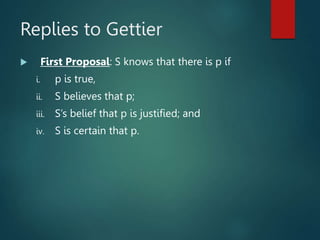 Replies to Gettier
 First Proposal: S knows that there is p if
i. p is true,
ii. S believes that p;
iii. S’s belief that p is justified; and
iv. S is certain that p.
 