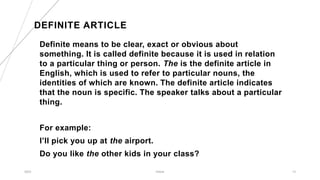 DEFINITE ARTICLE
Definite means to be clear, exact or obvious about
something. It is called definite because it is used in relation
to a particular thing or person. The is the definite article in
English, which is used to refer to particular nouns, the
identities of which are known. The definite article indicates
that the noun is specific. The speaker talks about a particular
thing.
For example:
I’ll pick you up at the airport.
Do you like the other kids in your class?
2023 Article 13
 