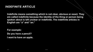 INDEFINITE ARTICLE
Indefinite means something which is not clear, obvious or exact. They
are called indefinite because the identity of the thing or person being
spoken about is left unclear or indefinite. The indefinite articles in
English are “a” and “an.”
For example:
Do you have a pencil?
I want to have an apple.
2023 Article 14
 