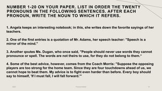 NUMBER 1-20 ON YOUR PAPER. LIST IN ORDER THE TWENTY
PRONOUNS IN THE FOLLOWING SENTENCES. AFTER EACH
PRONOUN, WRITE THE NOUN TO WHICH IT REFERS.
2023 Pronoun/Article 16
1. Angela keeps an interesting notebook; in this, she writes down the favorite sayings of her
teachers.
2. One of the first entries is a quotation of Mr. Adams, her speech teacher: "Speech is a
mirror of the mind."
3. Another qoutes Ms. Dugan, who once said, "People should never use words they cannot
pronounce or spell. The words are not theirs to use, for they do not belong to them.“
4. Some of the best advice, however, comes from the Coach Morris: "Suppose the opposing
players are too strong for the home team. Since they are four touchdowns ahead of us, we
cannot hope to beat them. My advice is to fight even harder than before. Every boy should
say to himself, 'If I must fall, I will fall forward.'"
 